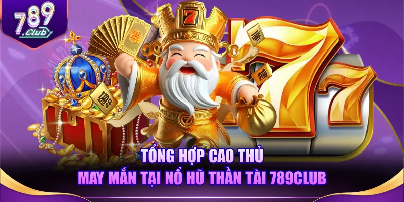 Tổng hợp cao thủ may mắn tại Nổ Hũ Thần Tài 789CLUB